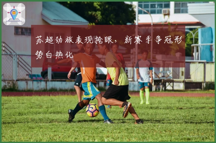 苏超劲旅表现抢眼，新赛季争冠形势白热化