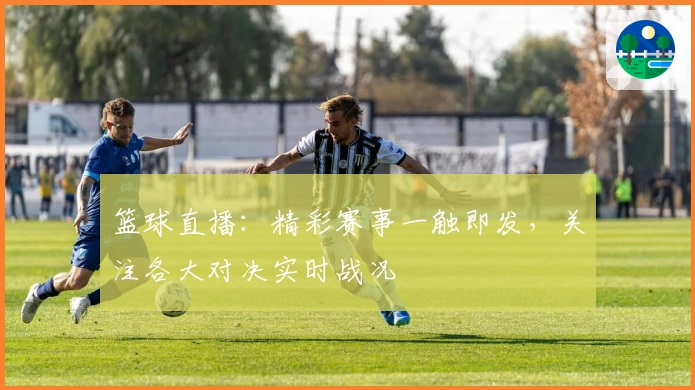 篮球直播：精彩赛事一触即发，关注各大对决实时战况