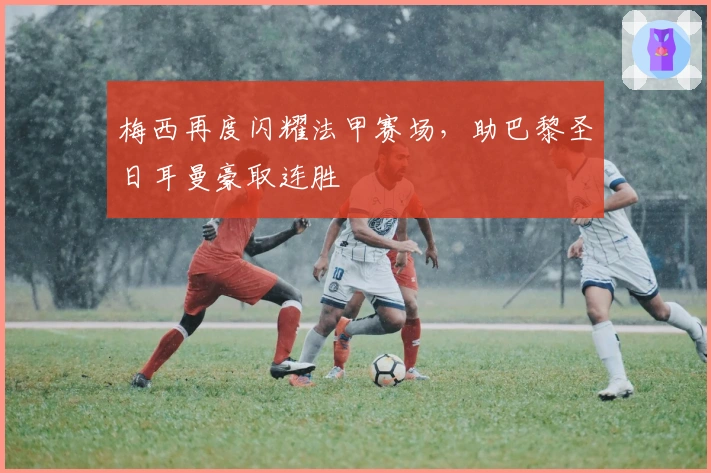 梅西再度闪耀法甲赛场，助巴黎圣日耳曼豪取连胜