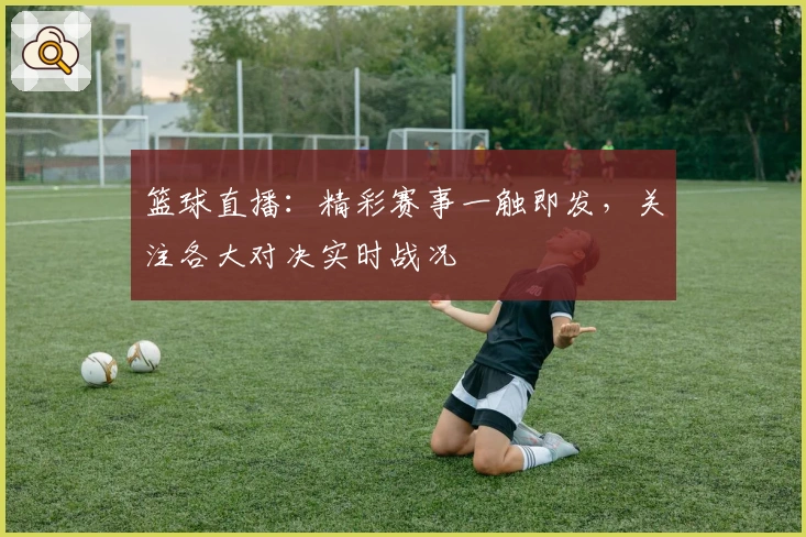 篮球直播：精彩赛事一触即发，关注各大对决实时战况