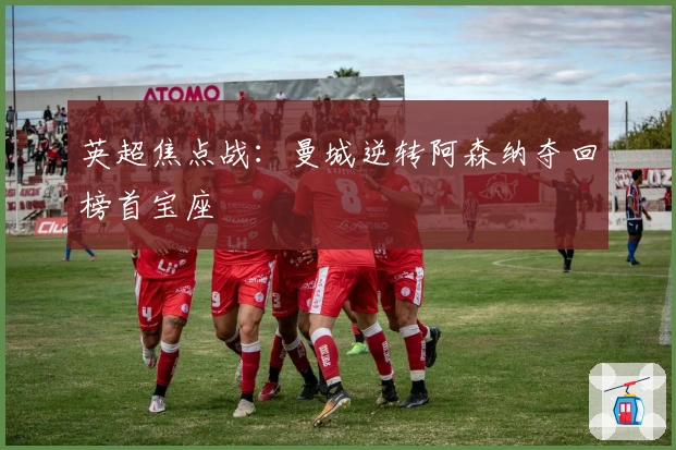 英超焦点战：曼城逆转阿森纳夺回榜首宝座