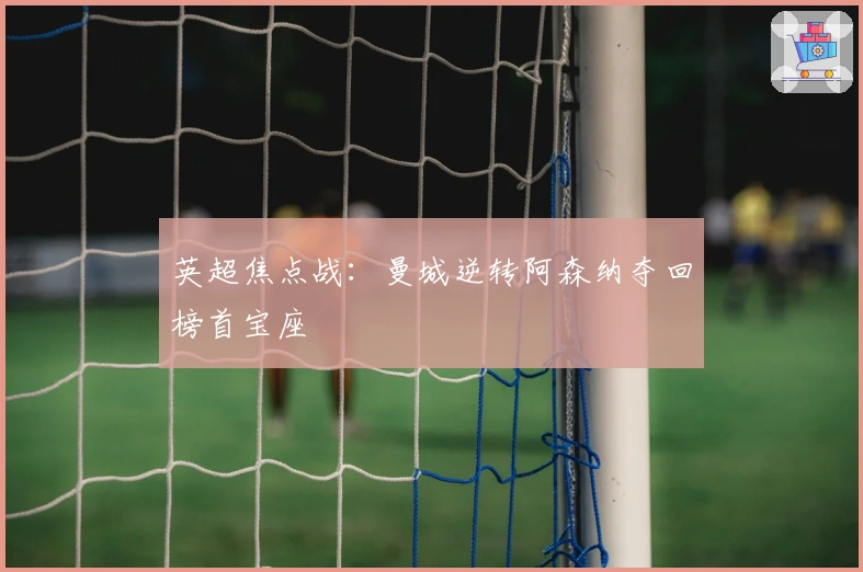 英超焦点战：曼城逆转阿森纳夺回榜首宝座