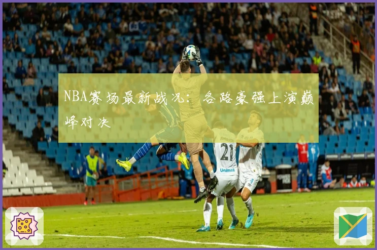 NBA赛场最新战况：各路豪强上演巅峰对决