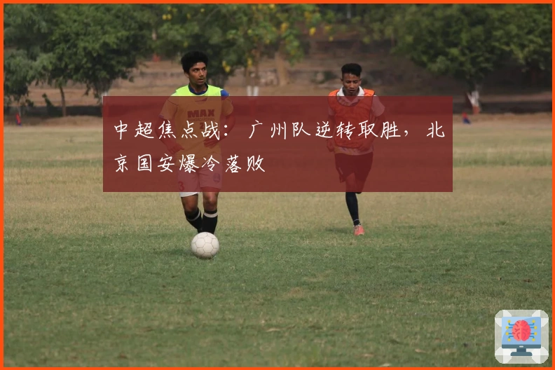 中超焦点战：广州队逆转取胜，北京国安爆冷落败