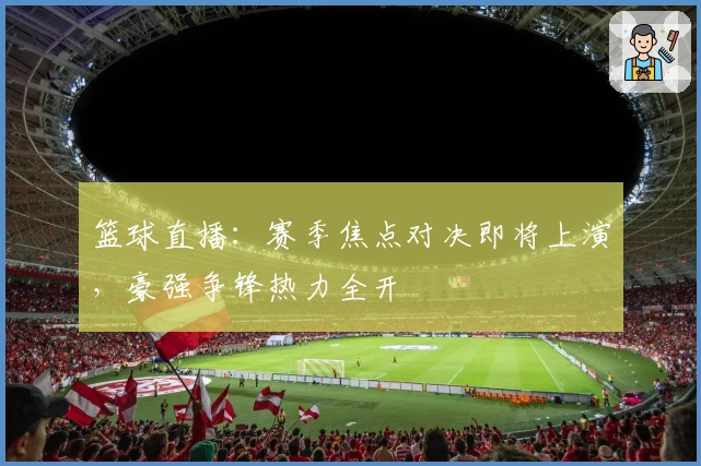 篮球直播:赛季焦点对决即将上演,豪强争锋热力全开